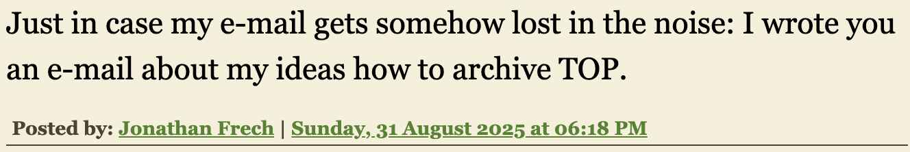 Screenshot eines Kommentars von Jonathan Frech auf Mikes altem blog. Screenshot: ›Just in case my e-mail gets somehow lost in the noise: I wrote you an e-mail about my ideas how to archive TOP. Posted by: Jonathan Frech | Sunday, 31 August 2025 at 06:18 PM‹